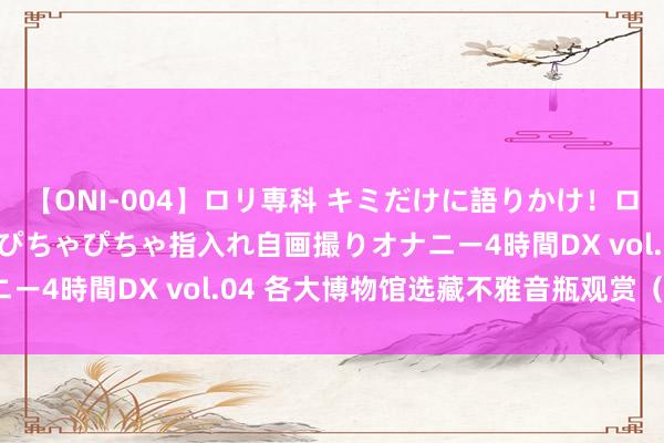 【ONI-004】ロリ専科 キミだけに語りかけ！ロリっ娘20人！オマ●コぴちゃぴちゃ指入れ自画撮りオナニー4時間DX vol.04 各大博物馆选藏不雅音瓶观赏（九）