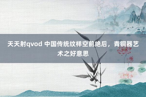 天天射qvod 中国传统纹样空前绝后，青铜器艺术之好意思