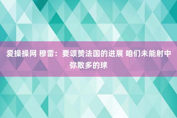 爱操操网 穆雷：要颂赞法国的进展 咱们未能射中弥散多的球