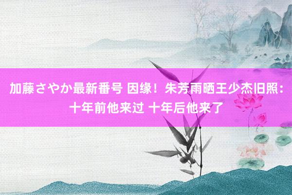 加藤さやか最新番号 因缘！朱芳雨晒王少杰旧照：十年前他来过 十年后他来了