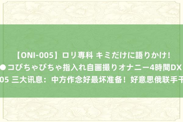 【ONI-005】ロリ専科 キミだけに語りかけ！ロリ校生21人！オマ●コぴちゃぴちゃ指入れ自画撮りオナニー4時間DX vol.05 三大讯息：中方作念好最坏准备！好意思俄联手干了件大事；董军当众摊牌