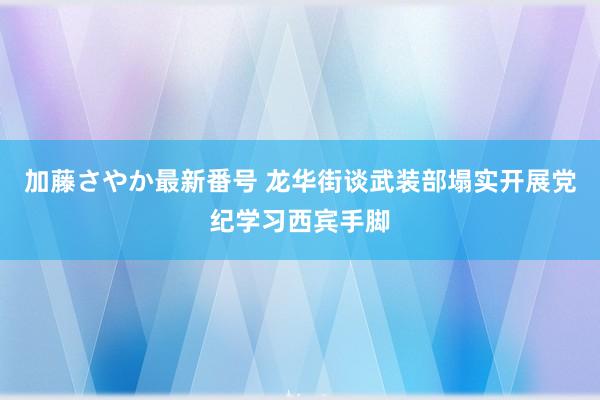 加藤さやか最新番号 龙华街谈武装部塌实开展党纪学习西宾手脚