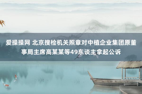 爱操操网 北京搜检机关照章对中植企业集团原董事局主席高某某等49东谈主拿起公诉