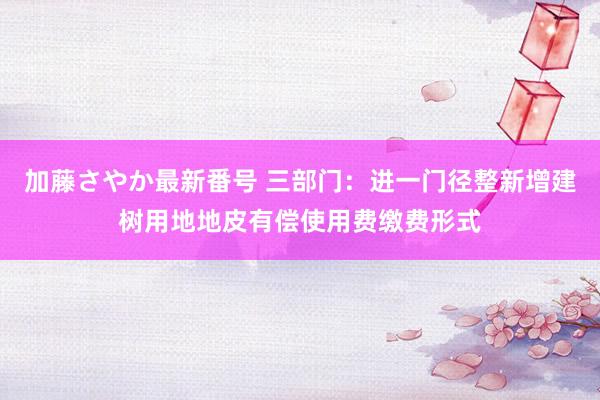 加藤さやか最新番号 三部门：进一门径整新增建树用地地皮有偿使用费缴费形式