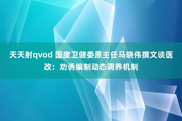 天天射qvod 国度卫健委原主任马晓伟撰文谈医改：劝诱编制动态调养机制