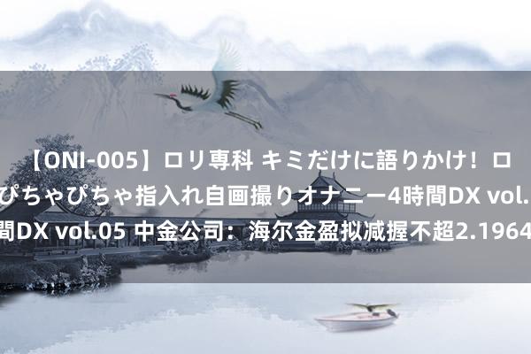 【ONI-005】ロリ専科 キミだけに語りかけ！ロリ校生21人！オマ●コぴちゃぴちゃ指入れ自画撮りオナニー4時間DX vol.05 中金公司：海尔金盈拟减握不超2.1964%公司股份