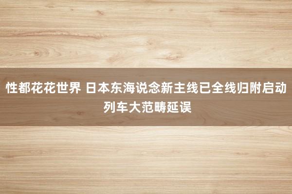 性都花花世界 日本东海说念新主线已全线归附启动 列车大范畴延误