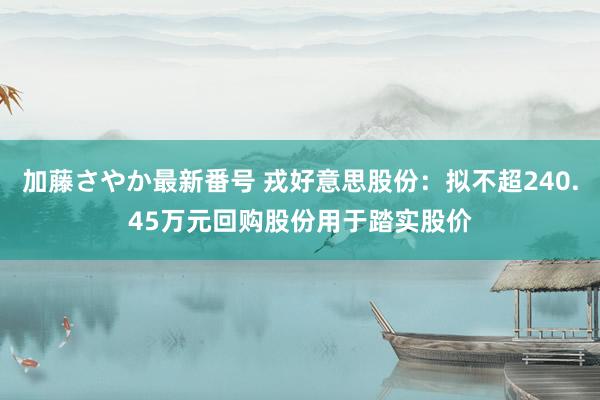 加藤さやか最新番号 戎好意思股份：拟不超240.45万元回购股份用于踏实股价