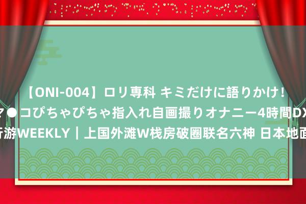 【ONI-004】ロリ専科 キミだけに語りかけ！ロリっ娘20人！オマ●コぴちゃぴちゃ指入れ自画撮りオナニー4時間DX vol.04 行游WEEKLY｜上国外滩W栈房破圈联名六神 日本地面震预警部分航司出台退改政策