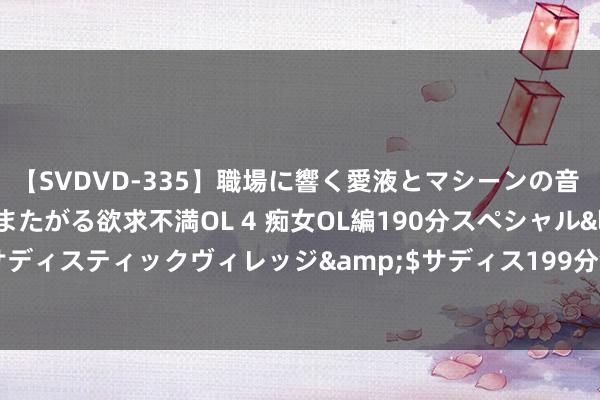 【SVDVD-335】職場に響く愛液とマシーンの音 自分からバイブにまたがる欲求不満OL 4 痴女OL編190分スペシャル</a>2013-02-07サディスティックヴィレッジ&$サディス199分钟 荔波：旅游景区次序井然 旅客体验感拉满