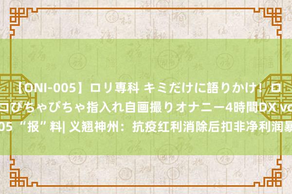 【ONI-005】ロリ専科 キミだけに語りかけ！ロリ校生21人！オマ●コぴちゃぴちゃ指入れ自画撮りオナニー4時間DX vol.05 “报”料| 义翘神州：抗疫红利消除后扣非净利润暴跌69%，创上市新低