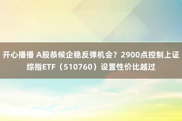 开心播播 A股恭候企稳反弹机会？2900点控制上证综指ETF（510760）设置性价比越过