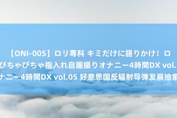 【ONI-005】ロリ専科 キミだけに語りかけ！ロリ校生21人！オマ●コぴちゃぴちゃ指入れ自画撮りオナニー4時間DX vol.05 好意思国反辐射导弹发展抽象