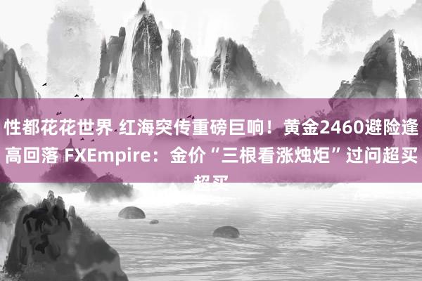 性都花花世界 红海突传重磅巨响！黄金2460避险逢高回落 FXEmpire：金价“三根看涨烛炬”过问超买