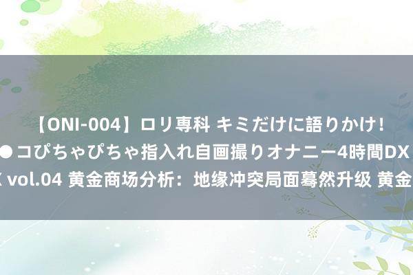 【ONI-004】ロリ専科 キミだけに語りかけ！ロリっ娘20人！オマ●コぴちゃぴちゃ指入れ自画撮りオナニー4時間DX vol.04 黄金商场分析：地缘冲突局面蓦然升级 黄金受避险鼓舞大幅飙升