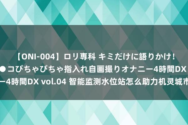 【ONI-004】ロリ専科 キミだけに語りかけ！ロリっ娘20人！オマ●コぴちゃぴちゃ指入れ自画撮りオナニー4時間DX vol.04 智能监测水位站怎么助力机灵城市水务处罚