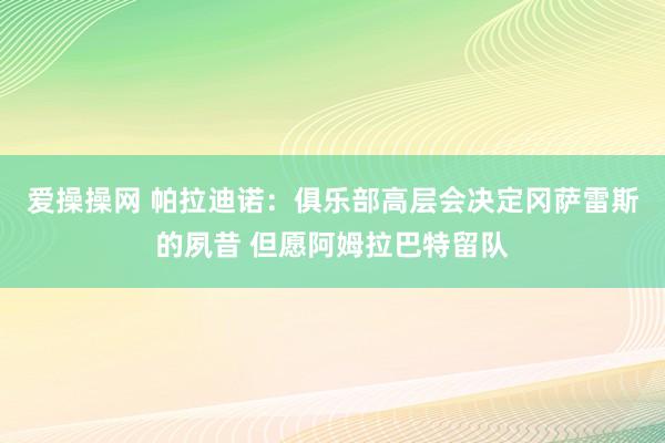 爱操操网 帕拉迪诺：俱乐部高层会决定冈萨雷斯的夙昔 但愿阿姆拉巴特留队