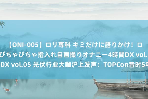 【ONI-005】ロリ専科 キミだけに語りかけ！ロリ校生21人！オマ●コぴちゃぴちゃ指入れ自画撮りオナニー4時間DX vol.05 光伏行业大咖沪上发声：TOPCon昔时5年内仍占主流