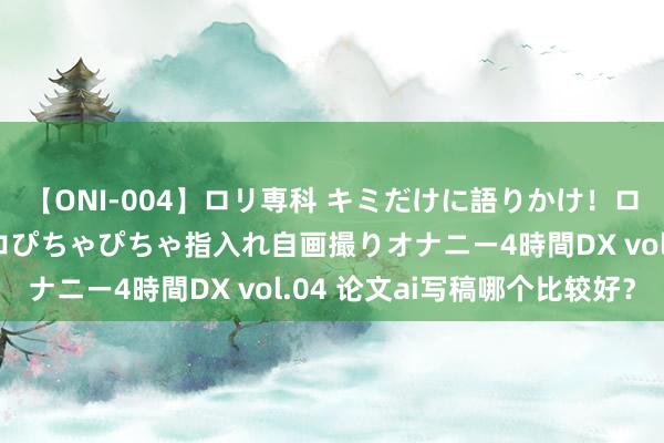 【ONI-004】ロリ専科 キミだけに語りかけ！ロリっ娘20人！オマ●コぴちゃぴちゃ指入れ自画撮りオナニー4時間DX vol.04 论文ai写稿哪个比较好？