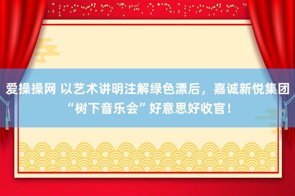 爱操操网 以艺术讲明注解绿色漂后，嘉诚新悦集团“树下音乐会”好意思好收官！