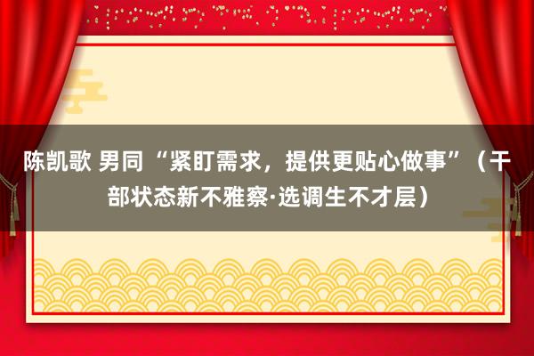 陈凯歌 男同 “紧盯需求，提供更贴心做事”（干部状态新不雅察·选调生不才层）