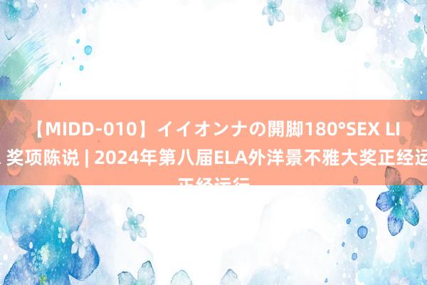 【MIDD-010】イイオンナの開脚180°SEX LISA 奖项陈说 | 2024年第八届ELA外洋景不雅大奖正经运行