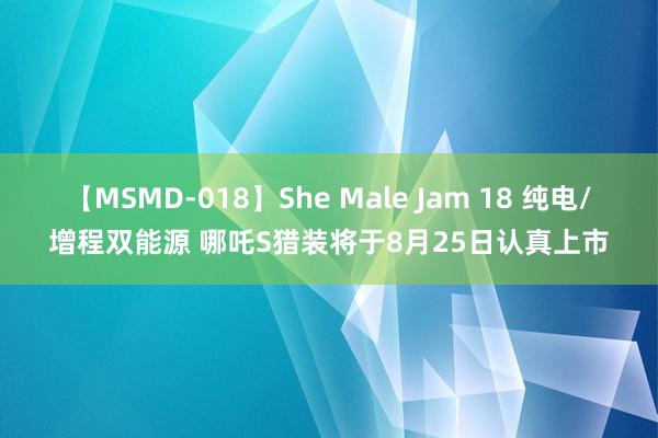 【MSMD-018】She Male Jam 18 纯电/增程双能源 哪吒S猎装将于8月25日认真上市