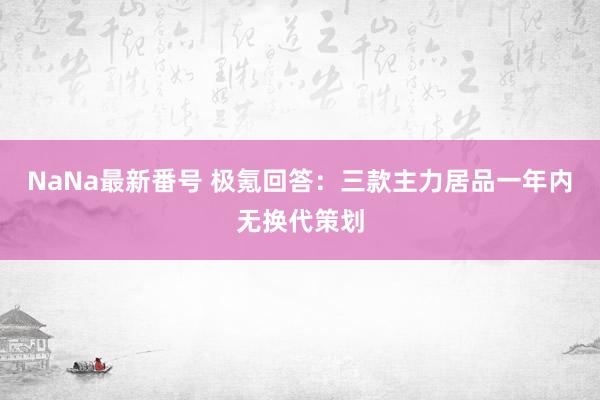 NaNa最新番号 极氪回答：三款主力居品一年内无换代策划