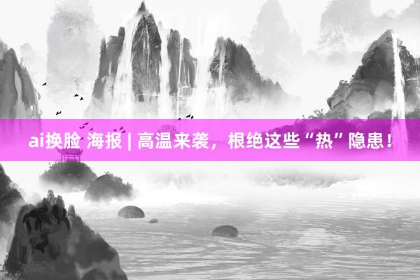 ai换脸 海报 | 高温来袭，根绝这些“热”隐患！