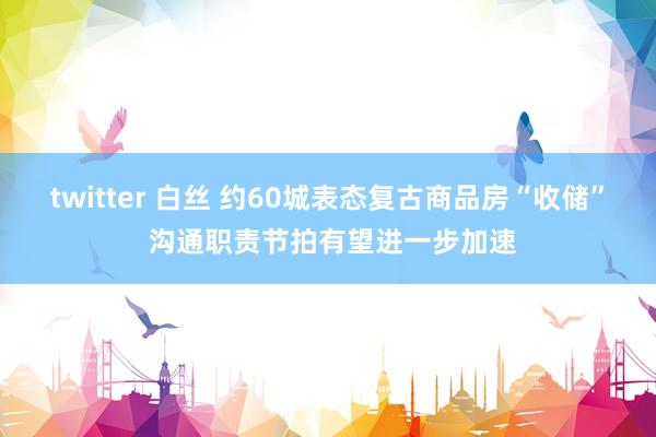 twitter 白丝 约60城表态复古商品房“收储” 沟通职责节拍有望进一步加速