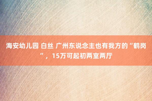 海安幼儿园 白丝 广州东说念主也有我方的“鹤岗”，15万可起初两室两厅