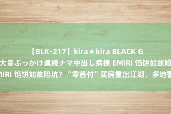 【BLK-217】kira★kira BLACK GAL黒ギャルご奉仕ナース 大量ぶっかけ連続ナマ中出し病棟 EMIRI 馅饼如故陷坑？“零首付”买房重出江湖，多地警示风险