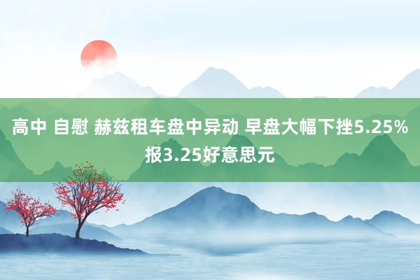 高中 自慰 赫兹租车盘中异动 早盘大幅下挫5.25%报3.25好意思元