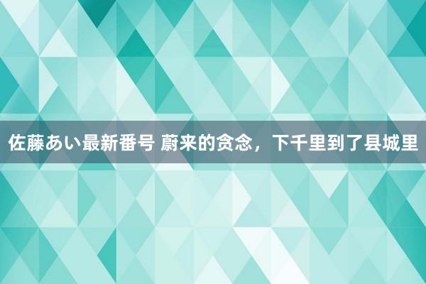 佐藤あい最新番号 蔚来的贪念，下千里到了县城里