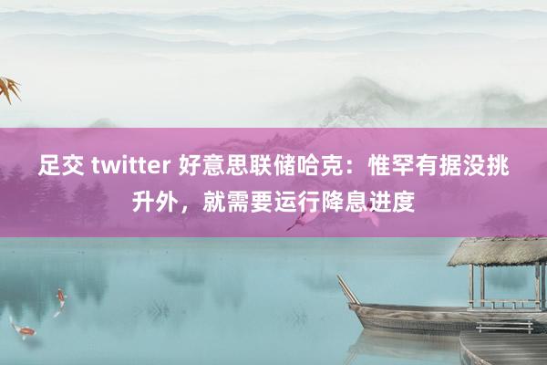 足交 twitter 好意思联储哈克：惟罕有据没挑升外，就需要运行降息进度