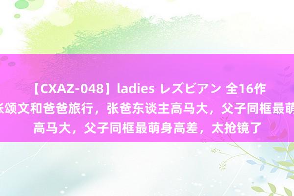 【CXAZ-048】ladies レズビアン 全16作品 PartIV 4時間 张颂文和爸爸旅行，张爸东谈主高马大，父子同框最萌身高差，太抢镜了