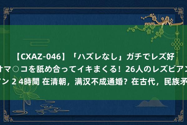 【CXAZ-046】「ハズレなし」ガチでレズ好きなお姉さんたちがオマ○コを舐め合ってイキまくる！26人のレズビアン 2 4時間 在清朝，满汉不成通婚？在古代，民族矛盾历来不是主要矛盾