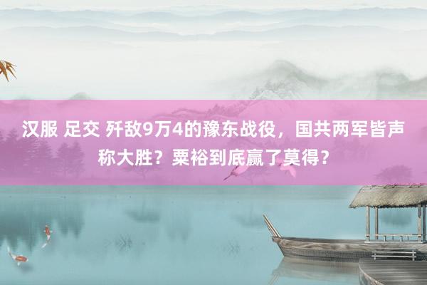 汉服 足交 歼敌9万4的豫东战役，国共两军皆声称大胜？粟裕到底赢了莫得？