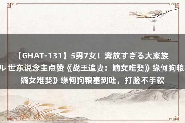 【GHAT-131】5男7女！奔放すぎる大家族 春の2時間スペシャル 世东说念主点赞《战王追妻：嫡女难娶》缘何狗粮塞到吐，打脸不手软