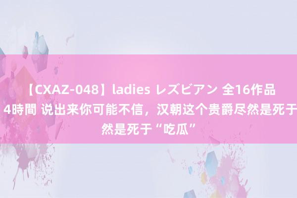 【CXAZ-048】ladies レズビアン 全16作品 PartIV 4時間 说出来你可能不信，汉朝这个贵爵尽然是死于“吃瓜”