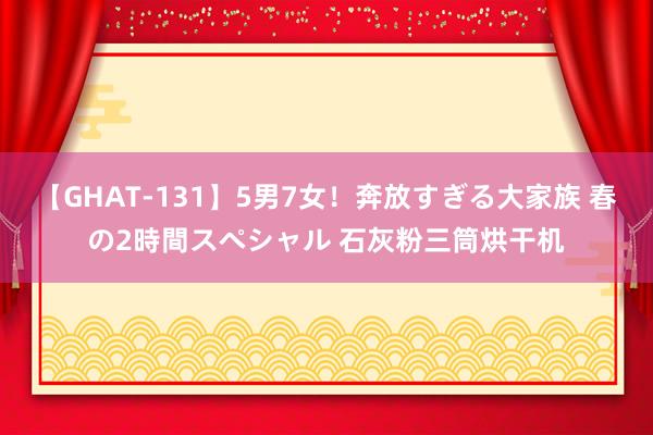 【GHAT-131】5男7女！奔放すぎる大家族 春の2時間スペシャル 石灰粉三筒烘干机