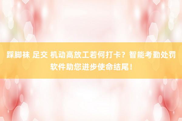 踩脚袜 足交 机动高放工若何打卡？智能考勤处罚软件助您进步使命结尾！