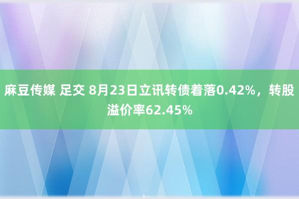 麻豆传媒 足交 8月23日立讯转债着落0.42%，转股溢价率62.45%