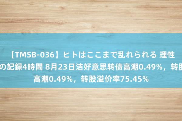 【TMSB-036】ヒトはここまで乱れられる 理性崩壊と豪快絶頂の記録4時間 8月23日洁好意思转债高潮0.49%，转股溢价率75.45%