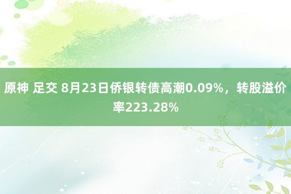 原神 足交 8月23日侨银转债高潮0.09%，转股溢价率223.28%