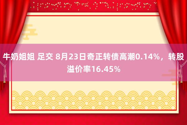 牛奶姐姐 足交 8月23日奇正转债高潮0.14%，转股溢价率16.45%