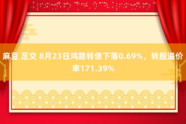 麻豆 足交 8月23日鸿路转债下落0.69%，转股溢价率171.39%