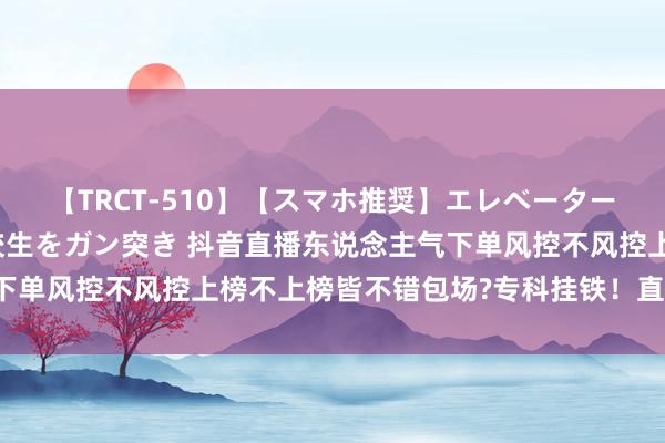 【TRCT-510】【スマホ推奨】エレベーターに挟まれたデカ尻女子校生をガン突き 抖音直播东说念主气下单风控不风控上榜不上榜皆不错包场?专科挂铁！直播间互动！