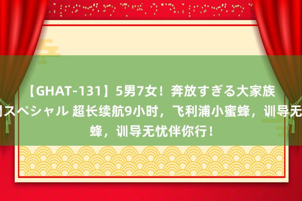 【GHAT-131】5男7女！奔放すぎる大家族 春の2時間スペシャル 超长续航9小时，飞利浦小蜜蜂，训导无忧伴你行！