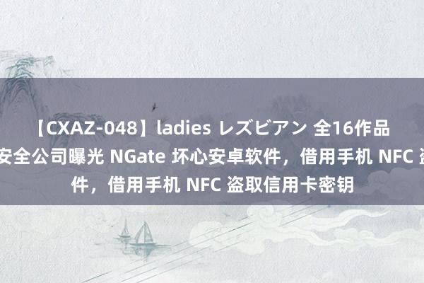 【CXAZ-048】ladies レズビアン 全16作品 PartIV 4時間 安全公司曝光 NGate 坏心安卓软件，借用手机 NFC 盗取信用卡密钥